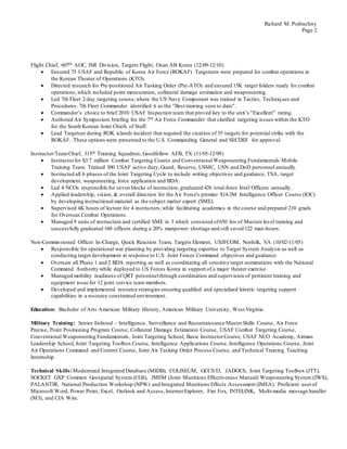 Richard M. Podruchny
Page 2
Flight Chief, 607th AOC, ISR Division, Targets Flight, Osan AB Korea (12/09-12/10)
 Ensured 75 USAF and Republic of Korea Air Force (ROKAF) Targeteers were prepared for combat operations in
the Korean Theater of Operations (KTO).
 Directed research for Pre-positioned Air Tasking Order (Pre-ATO) and ensured 15K target folders ready for combat
operations,which included point mensuration, collateral damage estimation and weaponeering.
 Led 7th Fleet 2-day targeting course,where the US Navy Component was trained in Tactics, Techniques and
Procedures. 7th Fleet Commander identified it as the "Best training seen to date".
 Commander’s choice to brief 2010 USAF Inspection team that proved key to the unit’s "Excellent" rating.
 Authored Air Symposium briefing for the 7th Air Force Commander that clarified targeting issues within the KTO
for the South Korean Joint Chiefs of Staff.
 Lead Targeteer during ROK islands incident that required the creation of 35 targets for potential strike with the
ROKAF. These options were presented to the U.S. Commanding General and SECDEF for approval.
Instructor/TeamChief, 315th Training Squadron, Goodfellow AFB, TX (11/05-12/09)
 Instructorfor $3.7 million Combat Targeting Course and Conventional Weaponeering Fundamentals Mobile
Training Team. Trained 300 USAF active duty,Guard, Reserve, USMC, USN and DoD personnel annually.
 Instructed all 6 phases of the Joint Targeting Cycle to include writing objectives and guidance, TSA, target
development, weaponeering, force application and BDA.
 Led 4 NCOs responsible for seven blocks of instruction; graduated 426 total-force Intel Officers annually.
 Applied leadership, vision, & overall direction for the Air Force's premier $14.3M Intelligence Officer Course (IOC)
by developing instructional material as the subject matter expert (SME).
 Supervised 4K hours of lecture for 4 instructors,while facilitating academics in the course and prepared 210 grads
for Overseas Combat Operations.
 Managed 9 units of instruction and certified SME in 3 which consisted of650 hrs of Masters level training and
successfully graduated 160 officers during a 20% manpower shortage and still saved 122 man-hours.
Non-Commissioned Officer In-Charge, Quick Reaction Team, Targets Element, USJFCOM, Norfolk, VA (10/02-11/05)
 Responsible for operational war planning by providing targeting expertise to Target System Analysis as well as
conducting target development in response to U.S. Joint Forces Command objectives and guidance.
 Oversaw all Phase 1 and 2 BDA reporting as well as coordinating all sensitive target nominations with the National
Command Authority while deployed to US Forces Korea in support of a major theater exercise.
 Managed mobility readiness of QRT personnelthrough coordination and supervision of pertinent training and
equipment issue for 12 joint service team members.
 Developed and implemented resource strategies ensuring qualified and specialized kinetic targeting support
capabilities in a resource constrained environment.
Education: Bachelor of Arts American Military History, American Military University, West Virginia
Military Training: Senior Enlisted – Intelligence, Surveillance and Reconnaissance MasterSkills Course, Air Force
Precise, Point Positioning Program Course, Collateral Damage Estimation Course, USAF Combat Targeting Course,
Conventional Weaponeering Fundamentals, Joint Targeting School, Basic InstructorCourse, USAF NCO Academy, Airman
Leadership School, Joint Targeting Toolbox Course, Intelligence Applications Course, Intelligence Operations Course, Joint
Air Operations Command and Control Course, Joint Air Tasking Order Process Course, and Technical Training Teaching
Internship
Technical Skills:Modernized Integrated Database (MIDB), COLISEUM, GCCS/I3, JADOCS, Joint Targeting Toolbox (JTT),
SOCKET GXP Common Geospatial System (CGS), JMEM (Joint Munitions Effectiveness Manual) Weaponeering System (JWS),
PALANTIR, National Production Workshop (NPW) and Integrated Munitions Effects Assessment (IMEA). Proficient userof
Microsoft Word, Power Point, Excel, Outlook and Access,Internet Explorer, Fire Fox, INTELINK, Multi-media message handler
(M3), and CIA Wire.
 