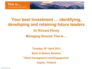 Your best investment … identifying,
            developing and retaining future leaders
                           Dr Richard Plenty
                     Managing Director This Is ...


                          Tuesday 16th April 2013
                          Back to Basics Seminar
                    Talent management and Engagement
                             Espoo, Finland
©2013 This Is Ltd
 