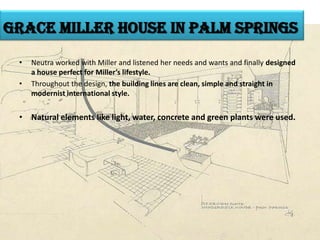 grace miller house in palm springs
•

•

Neutra worked with Miller and listened her needs and wants and finally designed
a house perfect for Miller’s lifestyle.
Throughout the design, the building lines are clean, simple and straight in
modernist international style.

• Natural elements like light, water, concrete and green plants were used.

 