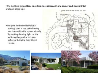 •The building shows floor to ceiling glass screens in one corner and stucco finish
walls on other side.

•The pool in the corner with a
canopy over it has been linking
outside and inside spaces visually
by casting dancing light on the
white ceiling and acted as a
reflector bringing bright light
inside.

 