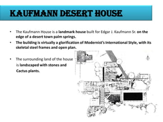Kaufmann desert house
•

•

•

The Kaufmann House is a landmark house built for Edgar J. Kaufmann Sr. on the
edge of a desert town palm springs.
The building is virtually a glorification of Modernist’s International Style, with its
skeletal steel frames and open plan.
The surrounding land of the house
is landscaped with stones and
Cactus plants.

 