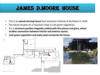 James d.moore house
•
•
•
•

This is an award winning house from American Institute of Architects in 1954.
The house situates on a mountain slope in lush green vegetation.
It is a minimum pavilion elegantly crafted with thin planes and glass, which
enables connection between interior and exterior spaces.
Lush green vegetation and water pool surrounds the house.

 