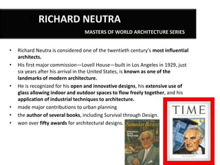 RIRICHARD NEUTRA
MASTERS OF WORLD ARCHITECTURE SERIES
•
•

•

•
•
•

Richard Neutra is considered one of the twentieth century's most influential
architects.
His first major commission—Lovell House—built in Los Angeles in 1929, just
six years after his arrival in the United States, is known as one of the
landmarks of modern architecture.
He is recognized for his open and innovative designs, his extensive use of
glass allowing indoor and outdoor spaces to flow freely together, and his
application of industrial techniques to architecture.
made major contributions to urban planning
the author of several books, including Survival through Design.
won over fifty awards for architectural designs.

 