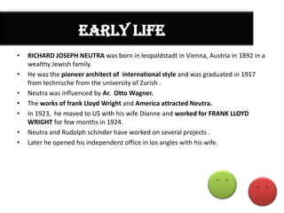 EARLY LIFE
•

•
•
•
•
•
•

RICHARD JOSEPH NEUTRA was born in leopoldstadt in Vienna, Austria in 1892 in a
wealthy Jewish family.
He was the pioneer architect of international style and was graduated in 1917
from technische from the university of Zurish .
Neutra was influenced by Ar. Otto Wagner.
The works of frank Lloyd Wright and America attracted Neutra.
In 1923, he moved to US with his wife Dionne and worked for FRANK LLOYD
WRIGHT for few months in 1924.
Neutra and Rudolph schinder have worked on several projects .
Later he opened his independent office in los angles with his wife.

 
