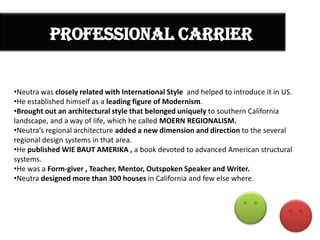 PROFESSIONAL CARRIER

PROF

•Neutra was closely related with International Style and helped to introduce it in US.
•He established himself as a leading figure of Modernism.
•Brought out an architectural style that belonged uniquely to southern California
landscape, and a way of life, which he called MOERN REGIONALISM.
•Neutra’s regional architecture added a new dimension and direction to the several
regional design systems in that area.
•He published WIE BAUT AMERIKA , a book devoted to advanced American structural
systems.
•He was a Form-giver , Teacher, Mentor, Outspoken Speaker and Writer.
•Neutra designed more than 300 houses in California and few else where.

 