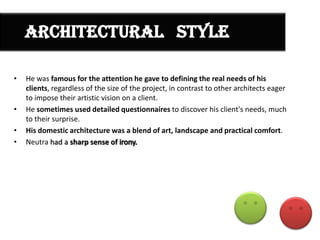 ARCHITECTURAL STYLE
•

•
•
•

He was famous for the attention he gave to defining the real needs of his
clients, regardless of the size of the project, in contrast to other architects eager
to impose their artistic vision on a client.
He sometimes used detailed questionnaires to discover his client's needs, much
to their surprise.
His domestic architecture was a blend of art, landscape and practical comfort.
Neutra had a sharp sense of

 