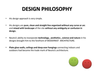 DESIGN PHILOSOPHY
•

His design approach is very simple.

•

His designs are pure, clean and straight line organized without any curve or arc
and mixed with landscape of the site without any ambiguity or confusion in
design.

•

Neutra’s ability to incorporate technology , aesthetics , science and nature in his
designs brought him to the forefront of MODERNIST ARCHITECTURE.

•

Plate glass walls, ceilings and deep over hangings connecting indoors and
outdoors had become the trade mark of Neutra’s architecture.

 