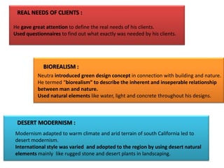 REAL NEEDS OF CLIENTS :
He gave great attention to define the real needs of his clients.
Used questionnaires to find out what exactly was needed by his clients.

BIOREALISM :
Neutra introduced green design concept in connection with building and nature.
He termed “biorealism” to describe the inherent and inseperable relationship
between man and nature.
Used natural elements like water, light and concrete throughout his designs.

DESERT MODERNISM :
Modernism adapted to warm climate and arid terrain of south California led to
desert modernism.
International style was varied and adopted to the region by using desert natural
elements mainly like rugged stone and desert plants in landscaping.

 