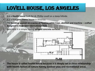 Lovell house, los Angeles
•
•
•
•

It is a Health house built for dr. Phillip Lovell on a steep hillside.
It is a first Steel frame house in America.
The building appears as a series of floating white trays, abstract and machine – crafted
designed in modernist international style.
Externally it is simple having sprayed concrete surfaces.

PLAN

• The house is called health house because it is deeply set in close relationship
with health factors of nature having outdoor play and recreational areas.

 
