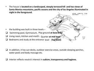 •

The house is located on a landscaped, steeply terraced hill and has views of
Santa Monica mountains, pacific oceans and the city of los Angeles illuminated in
night in the foreground.

•




the building was built in three levels –
Swimming pool, Gymnasium, Play ground at base level
Living room, kitchen and maid’s Quarter at mid level
Bedrooms and study at the entrance level (Top level)

 In addition, it has sun decks, outdoor exercise areas, outside sleeping porches,
water pools and body massage etc.
 Interior reflects neutra’s interest in cubism, transparency and hygiene.

 