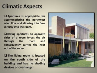 Climatic Aspects
 Apertures is appropriate for
accommodating the northwest
wind flow and allowing it to flow
directly into the room.
Having apertures on opposite
sides of a room forces the air
through the room and
consequently carries the heat
out of the room.
 The living room is located
on the south side of the
building and has no shading
devices or overhangs.
 