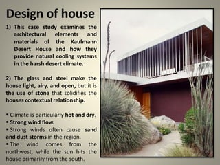 Design of house
1) This case study examines the
architectural elements and
materials of the Kaufmann
Desert House and how they
provide natural cooling systems
in the harsh desert climate.
2) The glass and steel make the
house light, airy, and open, but it is
the use of stone that solidifies the
houses contextual relationship.
 Climate is particularly hot and dry.
 Strong wind flow.
 Strong winds often cause sand
and dust storms in the region.
 The wind comes from the
northwest, while the sun hits the
house primarily from the south.
 