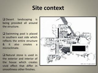 Site context
 Desert landscaping is
being provided all around
the structure.
 Swimming pool is placed
in southern east side which
reflects the entire structure
& it also creates a
microclimate.
 Natural stone is used in
the exterior and interior of
the house which creates
vivid effect that differ in
smoothness other finishes.
 