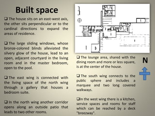Built space
 The house sits on an east-west axis,
the other sits perpendicular or to the
cardinal directions to expand the
areas of residence.
 The large sliding windows, whose
bronze-colored blinds alleviated the
silvery glow of the house, lead to an
open, adjacent courtyard in the living
room and in the master bedroom,
open to the pool.
 The east wing is connected with
the living space of the north wing
through a gallery that houses a
bedroom suite.
 In the north wing another corridor
opens along an outside patio that
leads to two other rooms.
N
 The lounge area, shared with the
dining room and more or less square,
is at the center of the house.
 The south wing connects to the
public sphere and includes a
marquee and two long covered
walkways.
In the west wing there is a kitchen,
service spaces and rooms for staff
which can be reached by a deck
"breezway".
 