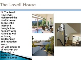  The Lovell
House was
nicknamed the
Health House
because the
interior is
brought into
harmony with
nature as well
as having
outdoor play
and recreation
areas.
It was similar to
of Mies van der
Rohe and Le
Corbusier’s
work in Europe
 