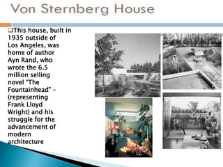 This house, built in
1935 outside of
Los Angeles, was
home of author
Ayn Rand, who
wrote the 6.5
million selling
novel “The
Fountainhead” –
(representing
Frank Lloyd
Wright) and his
struggle for the
advancement of
modern
architecture
 