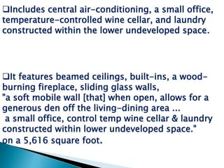 It features beamed ceilings, built-ins, a wood-
burning fireplace, sliding glass walls,
"a soft mobile wall [that] when open, allows for a
generous den off the living-dining area ...
a small office, control temp wine cellar & laundry
constructed within lower undeveloped space."
on a 5,616 square foot.
Includes central air-conditioning, a small office,
temperature-controlled wine cellar, and laundry
constructed within the lower undeveloped space.
 