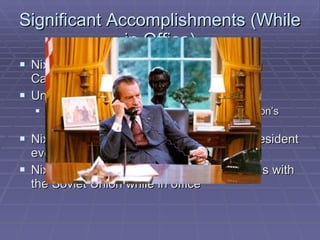 Significant Accomplishments (While in Office) Nixon ended the Vietnam war by bombing Cambodia ( secretly...) Under Nixon, the economy boomed The Dow-Jones set several records during Nixon’s presidency Nixon made the first visit to China by a president ever Nixon greatly improved diplomatic relations with the Soviet Union while in office 