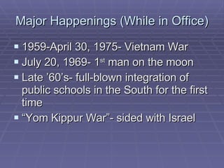 Major Happenings (While in Office) 1959-April 30, 1975- Vietnam War July 20, 1969- 1 st  man on the moon Late ’60’s- full-blown integration of public schools in the South for the first time “ Yom Kippur War”- sided with Israel 