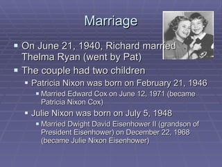 Marriage On June 21, 1940, Richard married Thelma Ryan (went by Pat) The couple had two children Patricia Nixon was born on February 21, 1946 Married Edward Cox on June 12, 1971 (became Patricia Nixon Cox) Julie Nixon was born on July 5, 1948 Married Dwight David Eisenhower II (grandson of President Eisenhower) on December 22, 1968 (became Julie Nixon Eisenhower) 