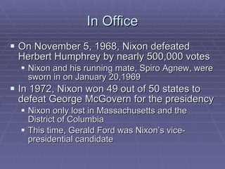 In Office On November 5, 1968, Nixon defeated Herbert Humphrey by nearly 500,000 votes Nixon and his running mate, Spiro Agnew, were sworn in on January 20,1969 In 1972, Nixon won 49 out of 50 states to defeat George McGovern for the presidency Nixon only lost in Massachusetts and the District of Columbia This time, Gerald Ford was Nixon’s vice-presidential candidate 