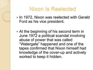 Nixon IsReelectedIn 1972, Nixon was reelected with Gerald Ford as his vice president.At the beginning of his second term in June 1972 a political scandal involving abuse of power that was called “Watergate” happened and one of the tapes confirmed that Nixon himself had knowledge of the cover-up and actively worked to keep it hidden.