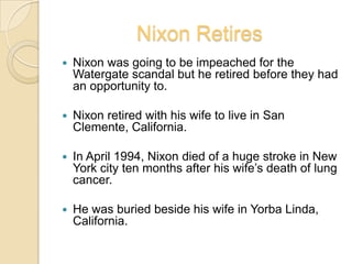 Nixon RetiresNixon was going to be impeached for the Watergate scandal but he retired before they had an opportunity to.Nixon retired with his wife to live in San Clemente, California.In April 1994, Nixon died of a huge stroke in New York city ten months after his wife’s death of lung cancer.He was buried beside his wife in Yorba Linda, California.