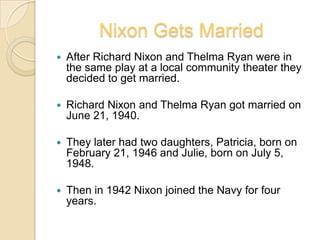 Nixon Gets MarriedAfter Richard Nixon and Thelma Ryan were in the same play at a local community theater they decided to get married.Richard Nixon and Thelma Ryan got married on June 21, 1940.They later had two daughters, Patricia, born on February 21, 1946 and Julie, born on July 5, 1948.Then in 1942 Nixon joined the Navy for four years.