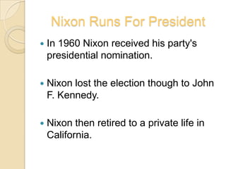 Nixon Runs For PresidentIn 1960 Nixon received his party's presidential nomination. Nixon lost the election though to John F. Kennedy.Nixon then retired to a private life in California.
