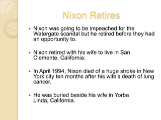Nixon RetiresNixon was going to be impeached for the Watergate scandal but he retired before they had an opportunity to.Nixon retired with his wife to live in San Clemente, California.In April 1994, Nixon died of a huge stroke in New York city ten months after his wife’s death of lung cancer.He was buried beside his wife in Yorba Linda, California.