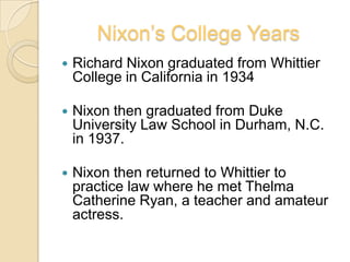 Nixon’s College YearsRichard Nixon graduated from Whittier College in California in 1934Nixon then graduated from Duke University Law School in Durham, N.C. in 1937.Nixon then returned to Whittier to practice law where he met Thelma Catherine Ryan, a teacher and amateur actress. 