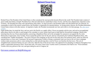 Richard Nixon Essay
Richard Nixon The President of the United States is often considered the most powerful elected official in the world. The President leads a nation of
great wealth and military strength. Presidents have often provided decisive leadership in times of crisis, and they have shaped many important events
in history. The President has many roles and performs many duties. As chief executive, the President makes sure that federal laws are enforced. As
commander in chief of the nation's armed forces, the President is responsible for national defense. As foreign policy director, the President determines
United States relation with other nations. As legislative leader, the President recommends new laws and works to win their passage. As...show more
content...
Eight months later, he joined the Navy and was sent to the Pacific as a supply officer. Nixon was popular with his men, and such an accomplished
poker player that he was able to send enough of his comrades–in–arms' money back home to help fund his first political campaign. Shortly after
returning from the war, Nixon entered politics, answering a Republican Party call in the newspaper for someone to run against the five–term
Democratic Congressman, Jerry Voorhis. Nixon seemed the perfect man for the job, and was welcomed by the California Republican Party, who
considered him "salable merchandise." The style of Nixon's first campaign set the tone for the early part of his political career, where he achieved
national fame as a fierce anti–Communist. He accused Congressman Voorhis of being a communist, and even went so far as to have campaign
workers make anonymous calls to voters stating that as a fact and advising that a vote for Nixon was therefore the best move. This sort of
straightforward communist baiting was new at the time. With the fear of the Soviet Union, who appeared to be spreading its influence throughout Asia
made it a particularly persuasive tactic. Nixon later said, "Of course I knew Jerry Voorhis wasn't a communist, but I had to win." Nixon defeated
Voorhis with sixty percent of the vote, and upon taking his seat in Congress, he
Get more content on HelpWriting.net
 