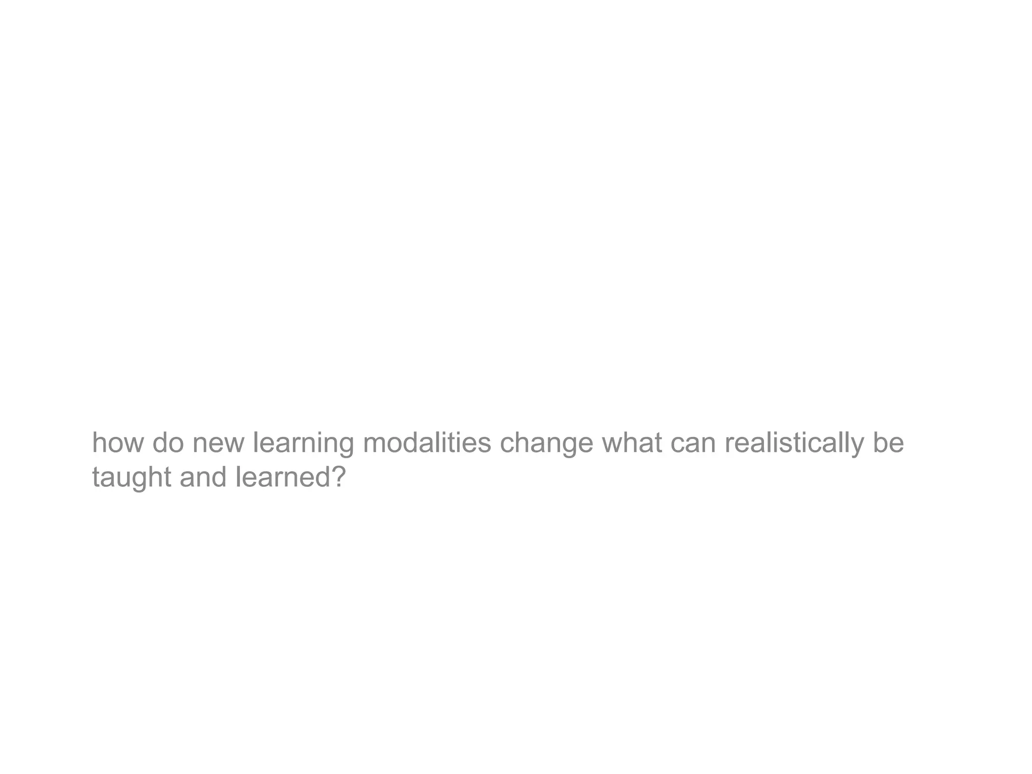 how do new learning modalities change what can realistically be
taught and learned?
 