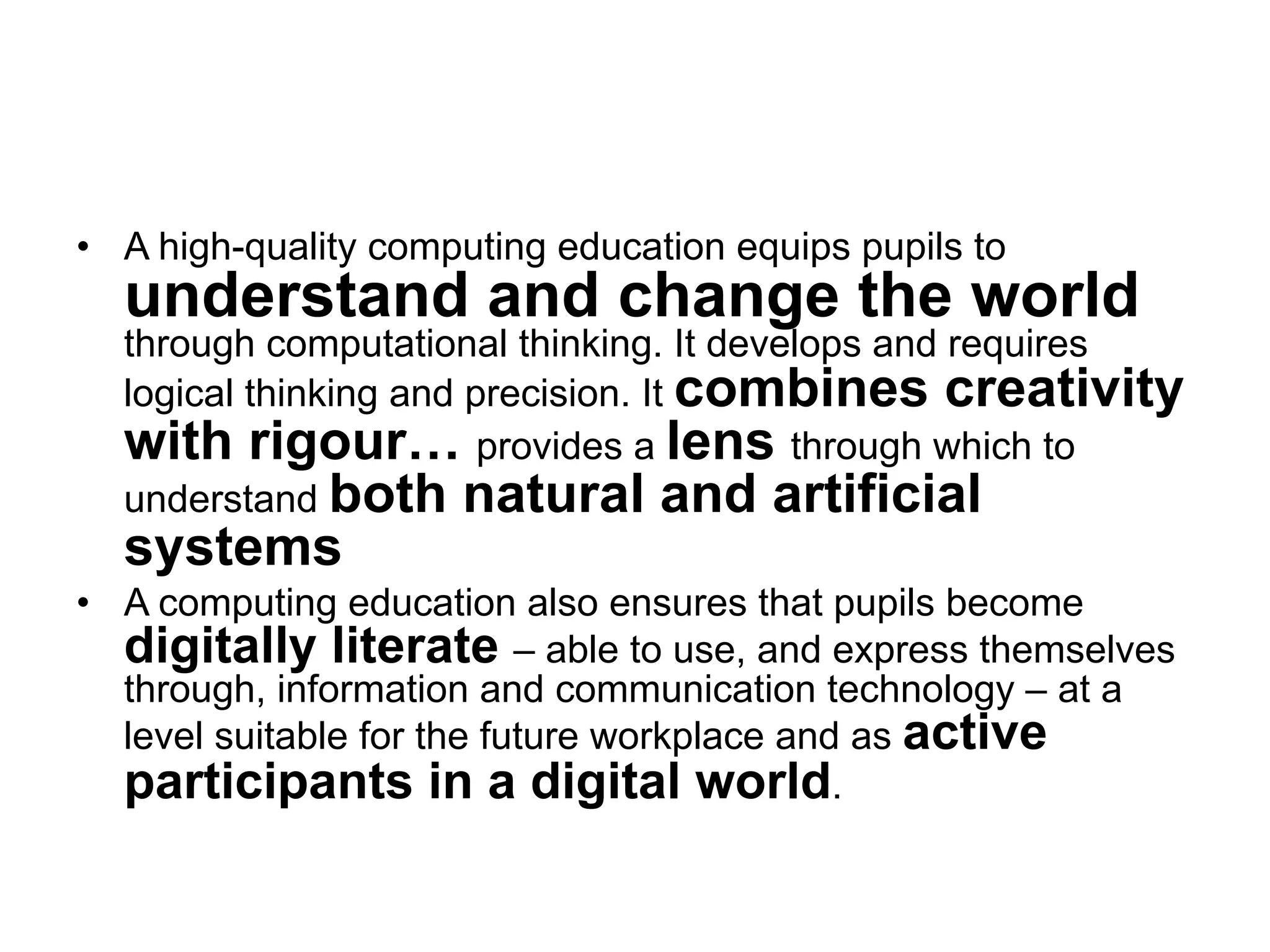 •  A high-quality computing education equips pupils to
  understand and change the world
  through computational thinking. It develops and requires
  logical thinking and precision. It combines creativity
  with rigour… provides a lens through which to
  understand both natural and artificial
  systems
•  A computing education also ensures that pupils become
   digitally literate – able to use, and express themselves
   through, information and communication technology – at a
   level suitable for the future workplace and as active
   participants in a digital world.
 