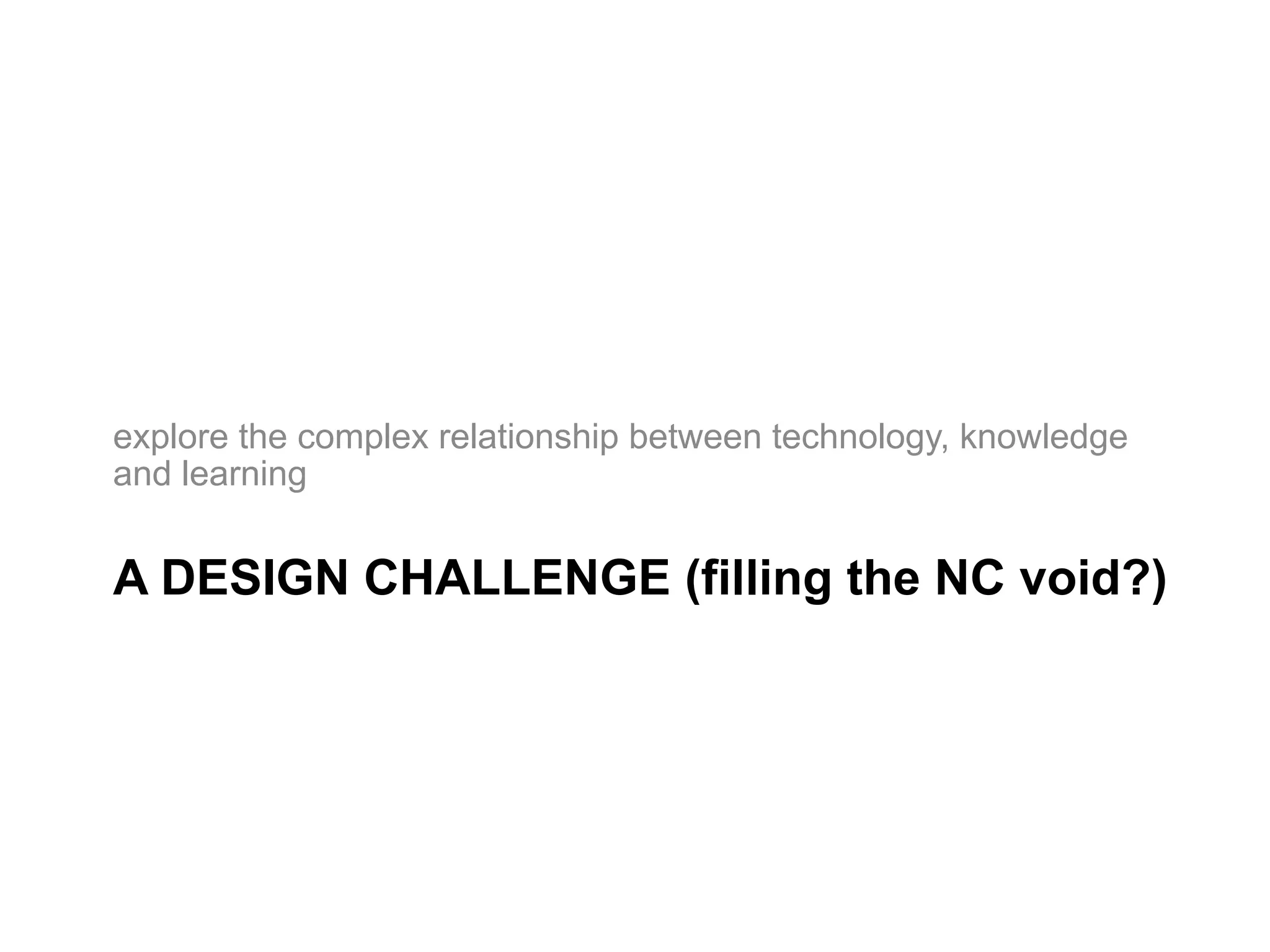explore the complex relationship between technology, knowledge
and learning


A DESIGN CHALLENGE (filling the NC void?)
 