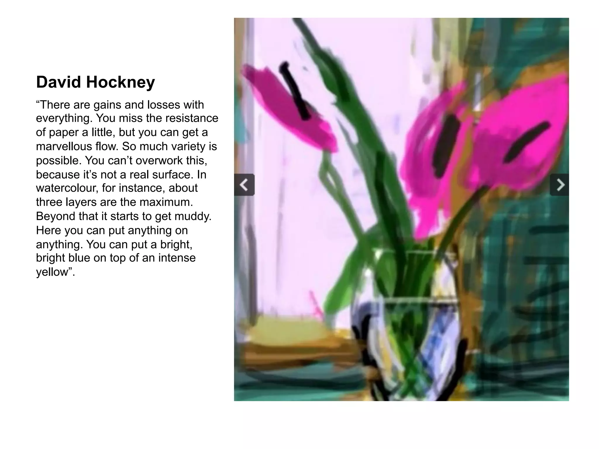 David Hockney
“There are gains and losses with
everything. You miss the resistance
of paper a little, but you can get a
marvellous flow. So much variety is
possible. You can’t overwork this,
because it’s not a real surface. In
watercolour, for instance, about
three layers are the maximum.
Beyond that it starts to get muddy.
Here you can put anything on
anything. You can put a bright,
bright blue on top of an intense
yellow”.
 