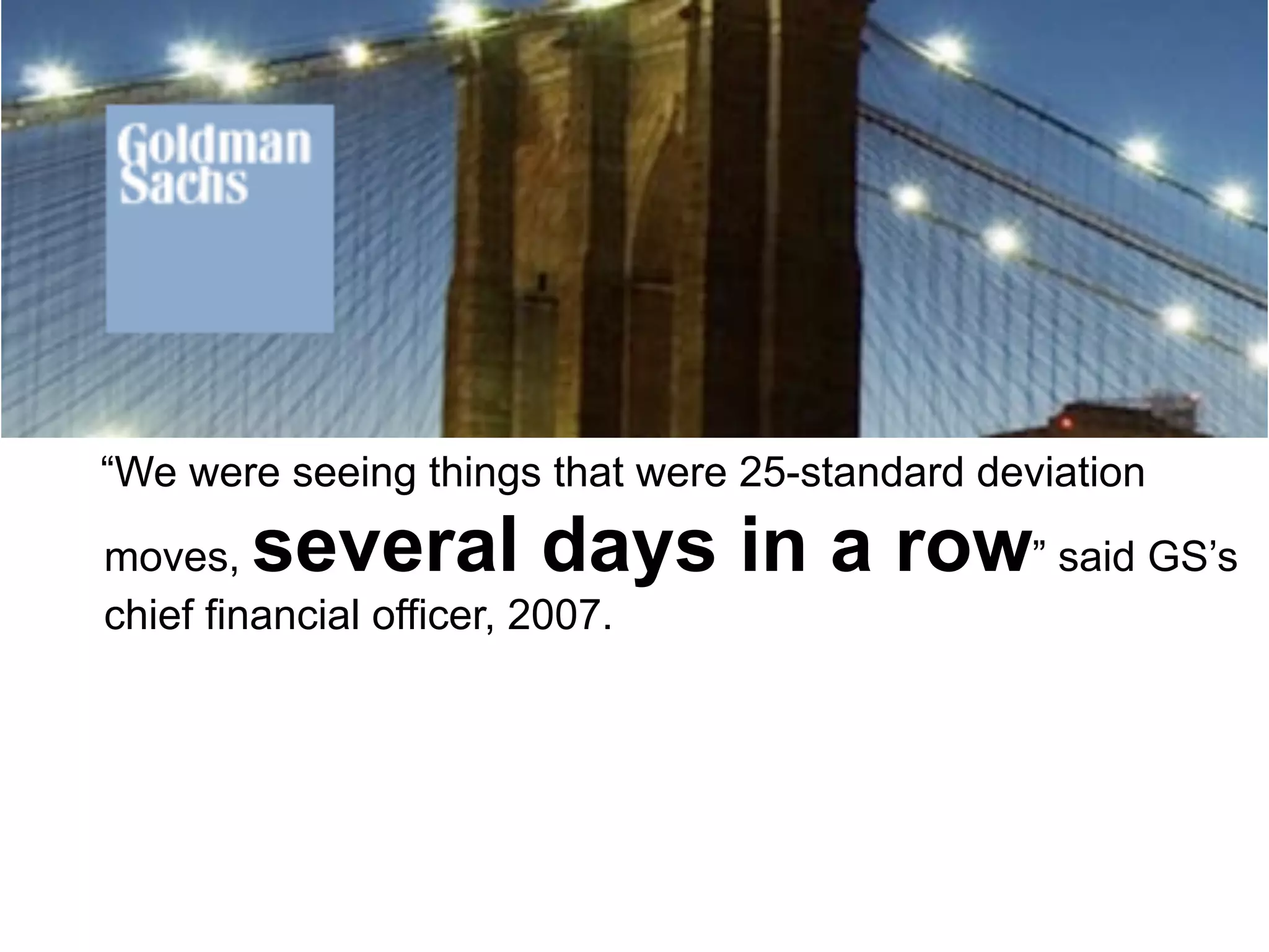 “We were seeing things that were 25-standard deviation

moves,  several days in a row” said GS’s
chief financial officer, 2007.
 