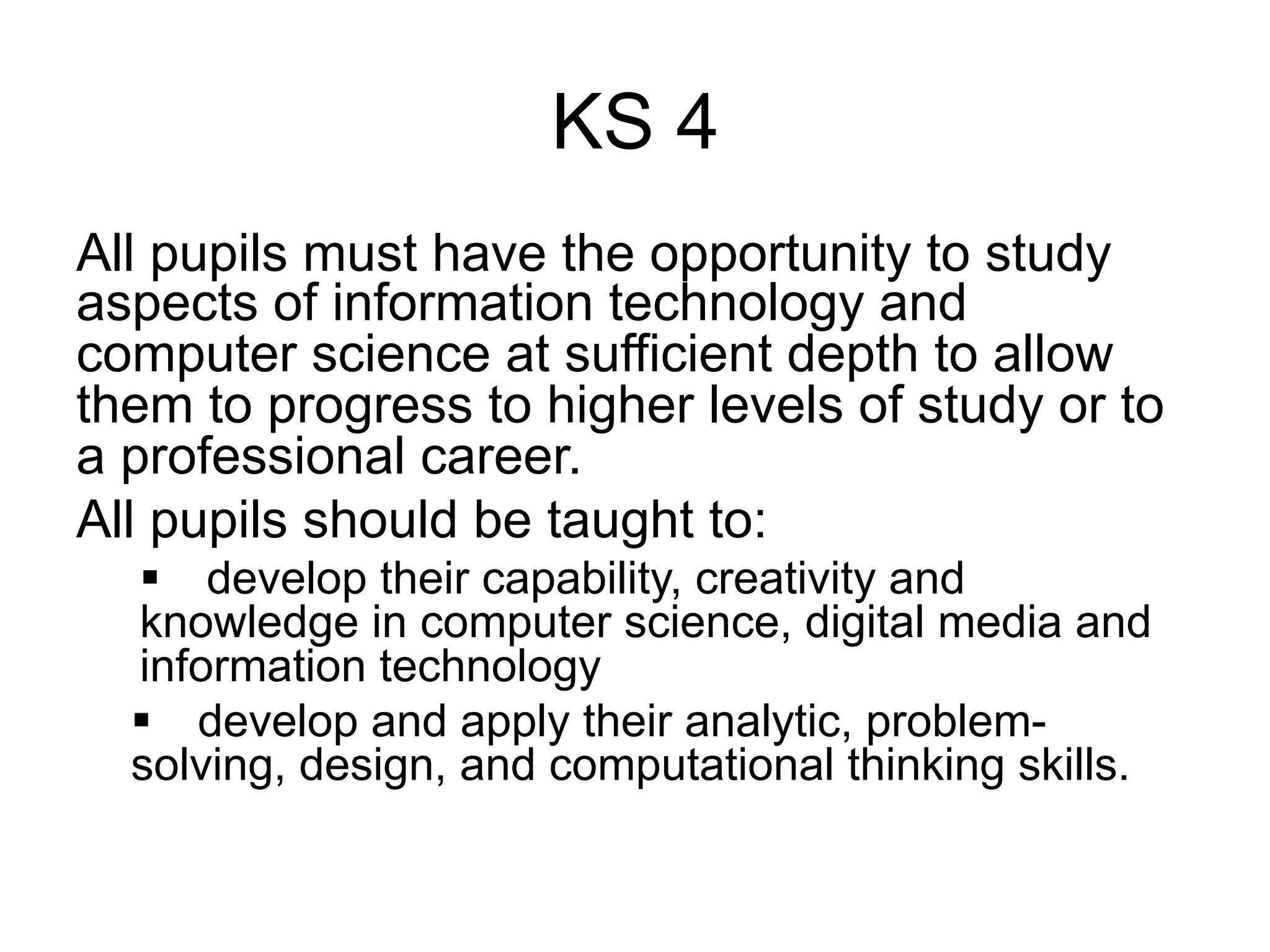 KS 4
All pupils must have the opportunity to study
aspects of information technology and
computer science at sufficient depth to allow
them to progress to higher levels of study or to
a professional career.
All pupils should be taught to:
   develop their capability, creativity and
  knowledge in computer science, digital media and
  information technology
   develop and apply their analytic, problem-
  solving, design, and computational thinking skills.
 