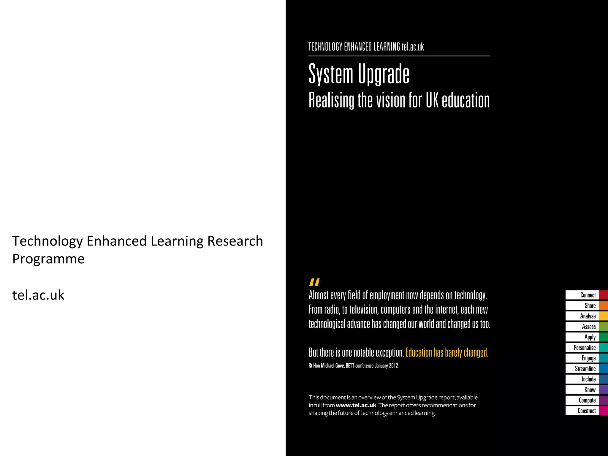 TECHNOLOGY ENHANCED LEARNING tel.ac.uk

                                                     System Upgrade
                                                     Realising the vision for UK education




Technology	
  Enhanced	
  Learning	
  Research	
  
Programme	
  
	
  
tel.ac.uk	
                                          Almost every ﬁeld of employment now depends on technology.                Connect
                                                                                                                                 Share
                                                     From radio, to television, computers and the internet, each new           Analyse
                                                     technological advance has changed our world and changed us too.            Assess
                                                                                                                                 Apply
                                                                                                                            Personalise
                                                     But there is one notable exception. Education has barely changed.          Engage
                                                     Rt Hon Michael Gove, BETT conference January 2012
                                                                                                                            Streamline
                                                                                                                                Include
                                                                                                                                 Know
                                                     This document is an overview of the System Upgrade report, available     Compute
                                                     in full from www.tel.ac.uk. The report oﬀers recommendations for
                                                     shaping the future of technology enhanced learning.                      Construct
 