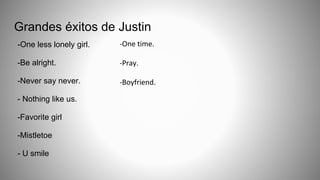 Grandes éxitos de Justin
-One less lonely girl.
-Be alright.
-Never say never.
- Nothing like us.
-Favorite girl
-Mistletoe
- U smile
-One time.
-Pray.
-Boyfriend.
 