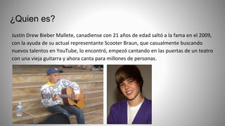 ¿Quien es?
Justin Drew Bieber Mallete, canadiense con 21 años de edad saltó a la fama en el 2009,
con la ayuda de su actual representante Scooter Braun, que casualmente buscando
nuevos talentos en YouTube, lo encontró, empezó cantando en las puertas de un teatro
con una vieja guitarra y ahora canta para millones de personas.
 