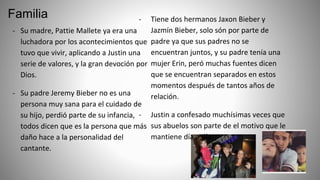 Familia
- Su madre, Pattie Mallete ya era una
luchadora por los acontecimientos que
tuvo que vivir, aplicando a Justin una
serie de valores, y la gran devoción por
Dios.
- Su padre Jeremy Bieber no es una
persona muy sana para el cuidado de
su hijo, perdió parte de su infancia,
todos dicen que es la persona que más
daño hace a la personalidad del
cantante.
- Tiene dos hermanos Jaxon Bieber y
Jazmín Bieber, solo són por parte de
padre ya que sus padres no se
encuentran juntos, y su padre tenía una
mujer Erin, peró muchas fuentes dicen
que se encuentran separados en estos
momentos después de tantos años de
relación.
- Justin a confesado muchísimas veces que
sus abuelos son parte de el motivo que le
mantiene día a día.
 