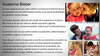 Avalanna Bieber
Un poco después de que Justin saltara a la fama se le informó de que
una pequeña con una enfermedad extraña, y con pocas posibilidades
de sobrevivir mucho tiempo.
Un tiempo después sabiendo del estado de la pequeña se la llevó a
New York el día de San Valentín dónde estuvieron jugando
entretenidamente, comiendo pasteles, todo lo que la niña pudo hacer.
El cantante cada vez que podía visitaba a la pequeña y daba el apoyo a
sus padres y pagó su tratamiento.
Poco después invitó a la pequeña a uno de sus conciertos y la subió a su
especial One Less Lonely Girl, pocas semanas después la pequeña
murió, provocando un gran efecto depresivo en el cantante, por
casualidad o en el caso, cuándo murió el cantante empezó con sus
problemas con las drogas, bebida, problemas a la hora de conducir..
 