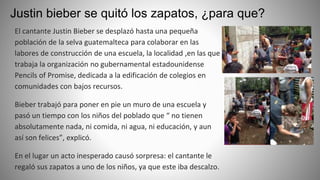 Justin bieber se quitó los zapatos, ¿para que?
El cantante Justin Bieber se desplazó hasta una pequeña
población de la selva guatemalteca para colaborar en las
labores de construcción de una escuela, la localidad ,en las que
trabaja la organización no gubernamental estadounidense
Pencils of Promise, dedicada a la edificación de colegios en
comunidades con bajos recursos.
Bieber trabajó para poner en pie un muro de una escuela y
pasó un tiempo con los niños del poblado que “ no tienen
absolutamente nada, ni comida, ni agua, ni educación, y aun
así son felices”, explicó.
En el lugar un acto inesperado causó sorpresa: el cantante le
regaló sus zapatos a uno de los niños, ya que este iba descalzo.
 