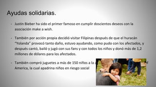 Ayudas solidarias.
- Justin Bieber ha sido el primer famoso en cumplir doscientos deseos con la
asociación make a wish.
- También por acción propia decidió visitar Filipinas después de que el huracán
“Yolanda” provocó tanto daño, estuvo ayudando, como pudo con los afectados, y
después cantó, bailó y jugó con sus fans y con todos los niños y donó más de 1,2
millones de dólares para los afectados.
- También compró juguetes a más de 150 niños a la asociación Boys and Girls Clubs of
America, la cual apadrina niños en riesgo social
 
