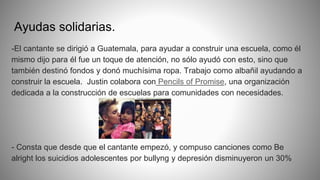 Ayudas solidarias.
-El cantante se dirigió a Guatemala, para ayudar a construir una escuela, como él
mismo dijo para él fue un toque de atención, no sólo ayudó con esto, sino que
también destinó fondos y donó muchísima ropa. Trabajo como albañil ayudando a
construir la escuela. Justin colabora con Pencils of Promise, una organización
dedicada a la construcción de escuelas para comunidades con necesidades.
- Consta que desde que el cantante empezó, y compuso canciones como Be
alright los suicidios adolescentes por bullyng y depresión disminuyeron un 30%
 