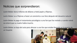 Noticias que sorprendieron:
Justin Bieber dona millones de dólares a Haití,Japón y filipinas.
Justin Bieber va a filipinas a hacer un concierto a sus fans después del desastre natural
Justin Bieber le paga el tratamiento psicológico a una fan que fue violada y cuando volvió
se enteró que su madre había muerto.
Justin Bieber se baja del auto para abrazar a una fan que estaba llorando en la puerta de
un hospital.
 