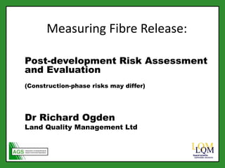 Measuring Fibre Release:
Post-development Risk Assessment
and Evaluation
(Construction-phase risks may differ)
Dr Richard Ogden
Land Quality Management Ltd
 