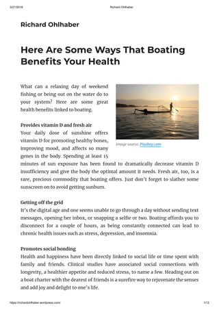 3/21/2018 Richard Ohlhaber
https://richardohlhaber.wordpress.com/ 1/12
Richard Ohlhaber
Image source: Pixabay.com
Here Are Some Ways That Boating
Bene ts Your Health
What can a relaxing day of weekend
shing or being out on the water do to
your system? Here are some great
health bene ts linked to boating.
Provides vitamin D and fresh air
Your daily dose of sunshine o ers
vitamin D for promoting healthy bones,
improving mood, and a ects so many
genes in the body. Spending at least 15
minutes of sun exposure has been found to dramatically decrease vitamin D
insu ciency and give the body the optimal amount it needs. Fresh air, too, is a
rare, precious commodity that boating o ers. Just don’t forget to slather some
sunscreen on to avoid getting sunburn.
Getting o the grid
It’s the digital age and one seems unable to go through a day without sending text
messages, opening her inbox, or snapping a sel e or two. Boating a ords you to
disconnect for a couple of hours, as being constantly connected can lead to
chronic health issues such as stress, depression, and insomnia.
Promotes social bonding
Health and happiness have been directly linked to social life or time spent with
family and friends. Clinical studies have associated social connections with
longevity, a healthier appetite and reduced stress, to name a few. Heading out on
a boat charter with the dearest of friends is a sure re way to rejuvenate the senses
and add joy and delight to one’s life.
 