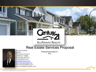 Real Estate Services Proposal
Richard Oulette
Realtor                      Prepared Especially for:
265 Hazard Avenue                     You!
 Enfield CT 06082
Phone 860.745.2121
Cell: 860.543.9106
rouelle321@aol.com
www.stonybrook2.com
www.Dickouellette.com
www.c21allpointsrealty.com
 